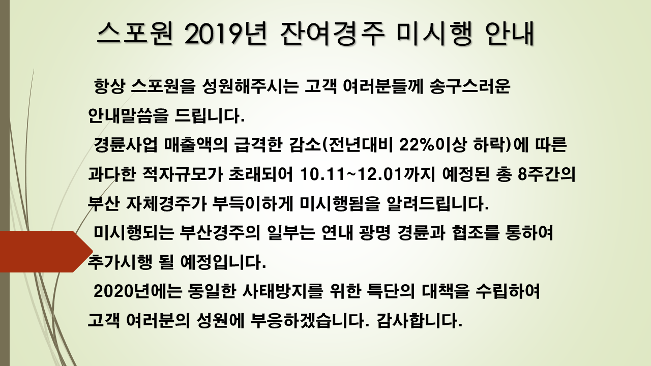 스포원 2019년 잔여경주 미시행 안내

항상 스포원을 성원해주시는 고객여러분들께 송구스러운 안내말씀을 드립니다.
 경륜사업 매출액의 급격한 감소(전년대비 22% 이상 하락)에 따른 과다한 적자규모가
초래되어 10.11 ~ 12.01까지 예정된 총 8주간의 부산 자체경주가 부득이하게 미시행됨을 알려드립니다.
 미시행되는 경주의 일부는 연내 광명경륜과의 협조를 통하여 추가시행될 예정입니다.
 2020년에는 동일한 사태방지를 위한 특단의 대책을 수립하여 고객 여러분의 성원에 부응하겠습니다.
 감사합니다.