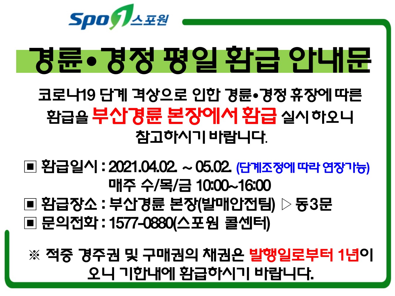 경륜•경정 평일 환급 안내문

코로나19 단계 격상으로 인한 경륜•경정 휴장에 따른 
환급을 부산경륜 본장에서 환급 실시 하오니
 참고하시기 바랍니다. 

▣ 환급일시 : 2021.04.02. ~ 05.02. (단계조정에 따라 연장가능)
                      매주 수/목/금 10:00~16:00
▣ 환급장소 : 부산경륜 본장(발매안전팀) ▷동3문
▣ 문의전화 : 1577-0880(스포원 콜센터)

※ 적중 경주권 및 구매권의 채권은 발행일로부터 1년이오니 기한내에 환급하시기 바랍니다. 


▣ 환급일시 : 2021.04.02. ~ 05.02. (단계조정에 따른 연장가능)
                      매주 수/목/금 10:00~16:00
▣ 환급장소 : 부산경륜 본장(발매안전팀) ▷동3문
▣ 문의전화 : 1577-0880(스포원 콜센터)

※ 적중 경주권 및 구매권의 채권은 발행일로부터 1년이오니 기한내에 환급하시기 바랍니다. 


▣ 환급일시 : 2021.04.02 ~ 04.11
                      매주 수/목/금 10:00~16:00
▣ 환급장소 : 부산경륜 본장(발매안전팀) ▷동3문
▣ 문의전화 : 1577-0880(스포원 콜센터)

※ 적중 경주권 및 구매권의 채권은 발행일로부터 1년이오니 기한내에 환급하시기 바랍니다. 
