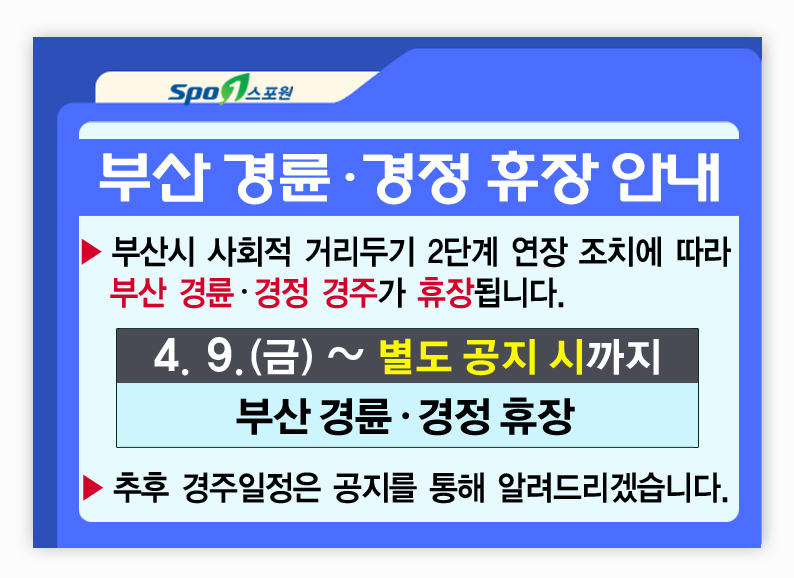 부산 경륜·경정 휴장 안내
▶부산시 사회적 거리두기 2단계 연장 조치에 따라 부산·경정 경주가 휴장됩니다.
4월 9일 금요일부터 별도 공지 시 까지 
부산경륜·경정 휴장
▶추후 경주일정은 공지를 통해 알려드리겠습니다. 