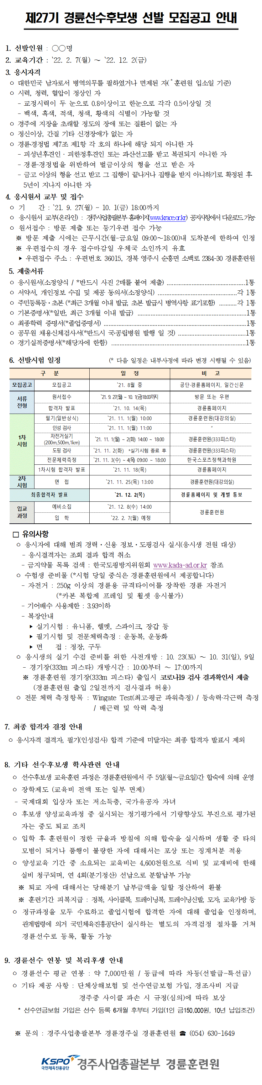 
제27기 경륜선수후보생 선발 모집공고 안내
1. 선발인원 : ○○명
2. 교육기간 : ‵22. 2. 7(월) ∼ ‵22. 12. 2(금) 
3. 응시자격
 ㅇ 대한민국 남자로서 병역의무를 필하였거나 면제된 자(*훈련원 입소일 기준)
 ㅇ 시력, 청력, 혈압이 정상인 자
    - 교정시력이 두 눈으로 0.8이상이고 한눈으로 각각 0.5이상일 것
    - 백색, 흑색, 적색, 청색, 황색의 식별이 가능할 것
 ㅇ 경주에 지장을 초래할 정도의 장애 또는 질환이 없는 자 
 ㅇ 정신이상, 간질 기타 신경장애가 없는 자
 ㅇ 경륜․경정법 제7조 제1항 각 호의 하나에 해당 되지 아니한 자
    - 피성년후견인 ‧ 피한정후견인 또는 파산선고를 받고 복권되지 아니한 자
    - 경륜‧경정법을 위반하여 벌금이상의 형을 선고 받은 자
    - 금고 이상의 형을 선고 받고 그 집행이 끝나거나 집행을 받지 아니하기로 확정된 후 
      5년이 지나지 아니한 자 
4. 응시원서 교부 및 접수
 ㅇ 기    간 : ‵21. 9. 27(월) ~ 10. 1(금) 18:00까지
 ㅇ 응시원서 교부(온라인) : 경주사업총괄본부 홈페이지(www.krace.or.kr) 공지사항에서 다운로드 가능
 ㅇ 원서접수 : 방문 제출 또는 등기우편 접수 가능 
   ※ 방문 제출 시에는 근무시간(월-금요일 09:00∼18:00)내 도착분에 한하여 인정
   ※ 우편접수의 경우 접수마감일 우체국 소인까지 유효
    ‣ 우편접수 주소 : 우편번호 36015, 경북 영주시 순흥면 소백로 2384-30 경륜훈련원