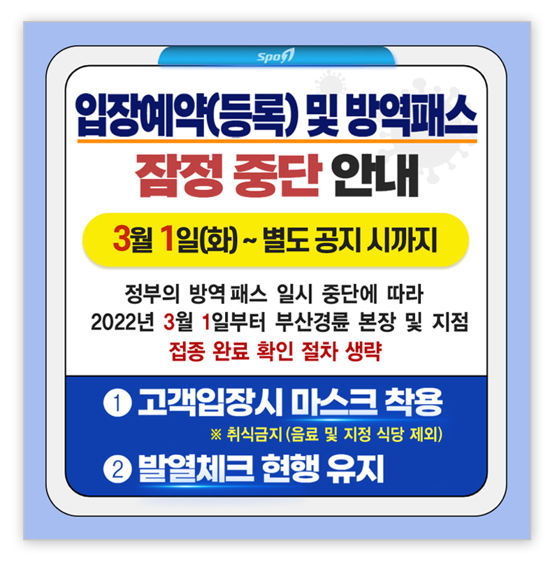 
					입장예약(등록) 및 방역패스 잠정중단 안내
					3월 1일(화) ~ 별도 공지 시까지
					정부의 방역패스 일시 중단에 따라 2022년 3월 1일부터 부산경륜 본장 및 지점
					접종 완료 확인 절차 생략
					1. 고객입장시 마스크 착용 ※취식금지(음료 및 지정 식당 제외)
					2. 발열체크 현행 유지
				